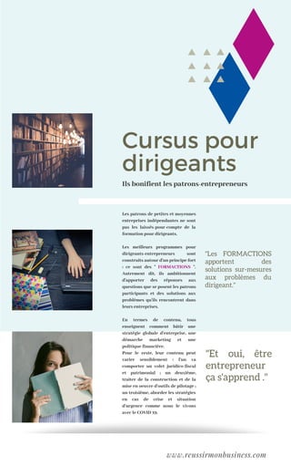 Cursus pour
dirigeants
Les patrons de petites et moyennes
entreprises indépendantes ne sont
pas les laissés-pour-compte de la
formation pour dirigeants.
Les meilleurs programmes pour
dirigeants-entrepreneurs sont
construits autour d'un principe fort
: ce sont des " FORMACTIONS ".
Autrement dit, ils ambitionnent
d'apporter des réponses aux
questions que se posent les patrons
participants et des solutions aux
problèmes qu'ils rencontrent dans
leurs entreprises.
En termes de contenu, tous
enseignent comment bâtir une
stratégie globale d'entreprise, une
démarche marketing et une
politique financière.
Pour le reste, leur contenu peut
varier sensiblement : l'un va
comporter un volet juridico-fiscal
et patrimonial ; un deuxième,
traiter de la construction et de la
mise en oeuvre d'outils de pilotage ;
un troisième, aborder les stratégies
en cas de crise et situation
d'urgence comme nous le vivons
avec le COVID 19.
"Et oui, être
entrepreneur
ça s'apprend ."
Ils bonifient les patrons-entrepreneurs
www.reussirmonbusiness.com
"Les FORMACTIONS
apportent des
solutions sur-mesures
aux problèmes du
dirigeant."
 