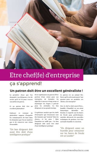 ça s'apprend!
Il est capital pour un patron d'être
porteur d'une vision pour son
entreprise, de formuler les
objectifs à moyen et long terme et
d'anticiper les étapes à prévoir
pour les atteindre. Un bon
dirigeant est un grand stratège.
L'expérience montre que les chefs
d'entreprise qui réussissent sont
des hommes qui "sentent" bien les
choses... et les gens ! Mais
l'intuition ne suffit pas : Un bon
dirigeant doit aussi être doté
d'une intelligence pratique
Le patron est un animal fier.
Parce qu'il a nécessairement "une
passion pour ses produits, ses
clients, son entreprise"
Fier, le chef se doit aussi d'être...
humble. L'humilité est un atout
fantastique. Identifier ses
besoins et repartir sur les bancs
de l'école pour perfectionner,
enrichir, découvrir de nouvelles
techniques de gestion, c'est être
un leader humble et conscient.
Un patron doit être un excellent généraliste !
Etre chef(fe) d'entrepriseEtre chef(fe) d'entreprise
La première chose que l'on
demande à un dirigeant, c'est de
savoir qu'il est là pour exercer
son métier de patron.
Et un patron doit être un
excellent généraliste!
Endosser ce costume de
généraliste suppose d'acquérir
les connaissances de base dans
les domaines que l'on ne maîtrise
pas et de conserver une vision
d'ensemble.
www.reussirmonbusiness.com
"Un bon dirigeant doit
aussi être doté d'une
intelligence pratique"
"Un dirigeant assez un
humble pour retourner
sur les bancs de l'école
est un Leader"
 