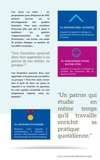 "Un patron qui
étudie en
même temps
qu'il travaille
enrichit sa
pratique
quotidienne."
Une chose est claire : les
programmes pour dirigeants de PME
mettent l'accent sur le
développement des qualités
humaines. Nous nous attachons
beaucoup plus que par le passé à
améliorer les qualités
comportementales du chef
d'entreprise : son écoute, son mode
de gestion d'équipe, sa manière de
travailler en groupe...
Une formation pourrait donc tout
apprendre à un patron de son métier,
ou presque ? Peut-être, mais encore
faut--il qu'il ait dans ses gènes la
capacité à se remettre en question.
Or cette qualité essentielle est très
inégalement répartie entre les
humains ! 
www.reussirmonbusiness.com
Acquérir la capacité à anticiper et
prendre des initiatives afin de passer
à l'action.
#4. DEVENEZ PRO- ACTIF(VE)
Acquérir la capacité à anticiper et
prendre des initiatives afin de
passer à l'action.
#5. ENRICHISSEZ VOTRE
SAVOIR-ETRE
Maîtrisez votre capacité à
communiquer, à conduire, à
motiver, afin d'assurer le succès et
la performance de votre entreprise.
#5. DEVENEZ UN LEADER
"Une formation pourrait
donc tout apprendre à un
patron de son métier, ou
presque ?"
 