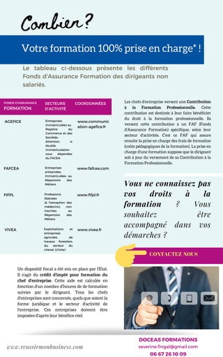 A P P E L E Z L E 0 1 2 3 4 5 6 7 8 9 P O U R T O U T E S Q U E S T I O N S
Combien?
Le tableau ci-dessous présente les différents
Fonds d'Assurance Formation des dirigeants non
salariés.
Un dispositif fiscal a été mis en place par l'Etat.
Il s'agit du crédit d’impôt pour formation du
chef d’entreprise. Cette aide est calculée en
fonction d'un nombre d'heures de de formation
suivies par le dirigeant. Tous les chefs
d'entreprises sont concernés, quels que soient la
forme juridique et le secteur d'activité de
l'entreprise. Ces entreprises doivent être
imposées d'après leur bénéfice réel.
www.reussirmonbusiness.com
Votre formation 100% prise en charge* !
Les chefs d'entreprise versent une Contribution
à la Formation Professionnelle. Cette
contribution est destinée à leur faire bénéficier
du droit à la formation professionnelle. Ils
versent cette contribution à un FAF (Fonds
d'Assurance Formation) spécifique, selon leur
secteur d'activités. C'est ce FAF qui assure
ensuite la prise en charge des frais de formation
(coûts pédagogiques de la formation). La prise en
charge d'une formation suppose que le dirigeant
soit à jour du versement de sa Contribution à la
Formation Professionnelle.
Vous ne connaissez pas
vos droits à la
formation ? Vous
souhaitez être
accompagné dans vos
démarches ?
FAFCEA
FIFPL
AGEFICE
www.fafcea.com
VIVEA
Entreprises
immatriculées au
Registre du
Commerce et des
Sociétés.
Attention si
double
immatriculation
vous dépendez
du FACEA
Entreprises
artisanales,
immatriculées au
Répertoire des
Métiers.
www.fifpl.frProfessions
libérales
(à l'exception des
médecins), non
inscrites au
Répertoire des
Métiers
Exploitations et
entreprises
agricoles, de
travaux forestiers,
du secteur du
cheval. (cf.site)
www.vivea.fr
FONDS D'ASSURANCE
FORMATION
SECTEURS
D’ACTIVITÉ
www.communic
ation-agefice.fr
COORDONNÉES
DOCEAS FORMATIONS
severine.fingal@gmail.com
06 67 26 10 09
CONTACTEZ-NOUS
 
