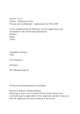 Form F 11/13
Fellow - Reference Form
Private and confidential - Application for FELLOW
To be completed by the Referees of your application and
forwarded to the Fellowship department
Referee
Name
Titles
Candidates Details
Title
First Name(s)
Surname
IET Membership No
Professional Relationship to Candidate
Period of Superior Responsibility
Please give your view on which of the listed criteria (see
overleaf) may be applicable to this applicant and how long you
feel the applicant has been working at this level.
 