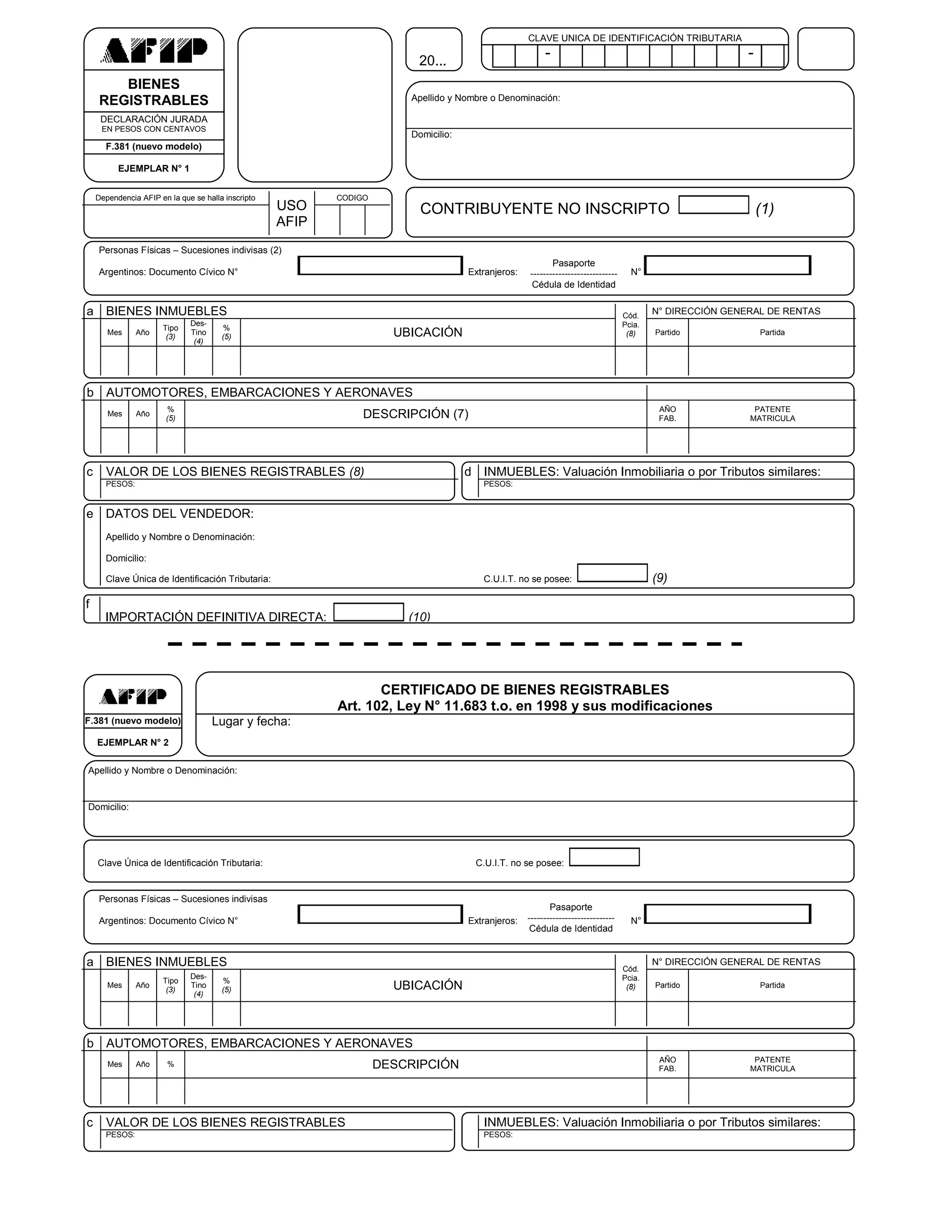 CLAVE UNICA DE IDENTIFICACIÓN TRIBUTARIA

                                                                             20...
                                                                                                             -                                                  -
H
M          BIENES
        REGISTRABLES                                                        Apellido y Nombre o Denominación:
V
         DECLARACIÓN JURADA
         EN PESOS CON CENTAVOS
                                                                            Domicilio:
          F.381 (nuevo modelo)

              EJEMPLAR N° 1


        Dependencia AFIP en la que se halla inscripto          CODIGO
                                                        USO                   CONTRIBUYENTE NO INSCRIPTO                                                            (1)
                                                        AFIP
        Personas Físicas – Sucesiones indivisas (2)
                                                                                                               Pasaporte
        Argentinos: Documento Cívico N°                                                  Extranjeros:   ----------------------------     N°
                                                                                                         Cédula de Identidad

    a BIENES INMUEBLES                                                                                                                 Cód.
                                                                                                                                               N° DIRECCIÓN GENERAL DE RENTAS
                                  Des-                                                                                                 Pcia.
                          Tipo              %
           Mes     Año
                           (3)
                                  Tino
                                           (5)                            UBICACIÓN                                                     (8)    Partido              Partida
                                   (4)




    b AUTOMOTORES, EMBARCACIONES Y AERONAVES
                            %                                                                                                                   AÑO              PATENTE
           Mes     Año
                           (5)                                      DESCRIPCIÓN (7)                                                             FAB.            MATRICULA




    c     VALOR DE LOS BIENES REGISTRABLES (8)                                           d INMUEBLES: Valuación Inmobiliaria o por Tributos similares:
          PESOS:                                                                            PESOS:


    e DATOS DEL VENDEDOR:
          Apellido y Nombre o Denominación:

          Domicilio:

          Clave Única de Identificación Tributaria:                                         C.U.I.T. no se posee:                              (9)

    f
          IMPORTACIÓN DEFINITIVA DIRECTA:                                   (10)




                                                                      CERTIFICADO DE BIENES REGISTRABLES
                                                               Art. 102, Ley N° 11.683 t.o. en 1998 y sus modificaciones
    F.381 (nuevo modelo)                 Lugar y fecha:
        EJEMPLAR N° 2

    Apellido y Nombre o Denominación:


    Domicilio:




        Clave Única de Identificación Tributaria:                                         C.U.I.T. no se posee:


        Personas Físicas – Sucesiones indivisas
                                                                                                               Pasaporte
        Argentinos: Documento Cívico N°                                                  Extranjeros:   ----------------------------     N°
                                                                                                         Cédula de Identidad


    a BIENES INMUEBLES                                                                                                                 Cód.
                                                                                                                                               N° DIRECCIÓN GENERAL DE RENTAS
                                  Des-                                                                                                 Pcia.
                          Tipo              %
           Mes     Año
                           (3)
                                  Tino
                                           (5)                            UBICACIÓN                                                     (8)    Partido              Partida
                                   (4)




    b AUTOMOTORES, EMBARCACIONES Y AERONAVES
                                                                                                                                                AÑO              PATENTE
           Mes     Año      %                                           DESCRIPCIÓN                                                             FAB.            MATRICULA




    c     VALOR DE LOS BIENES REGISTRABLES                                                  INMUEBLES: Valuación Inmobiliaria o por Tributos similares:
          PESOS:                                                                            PESOS:
 