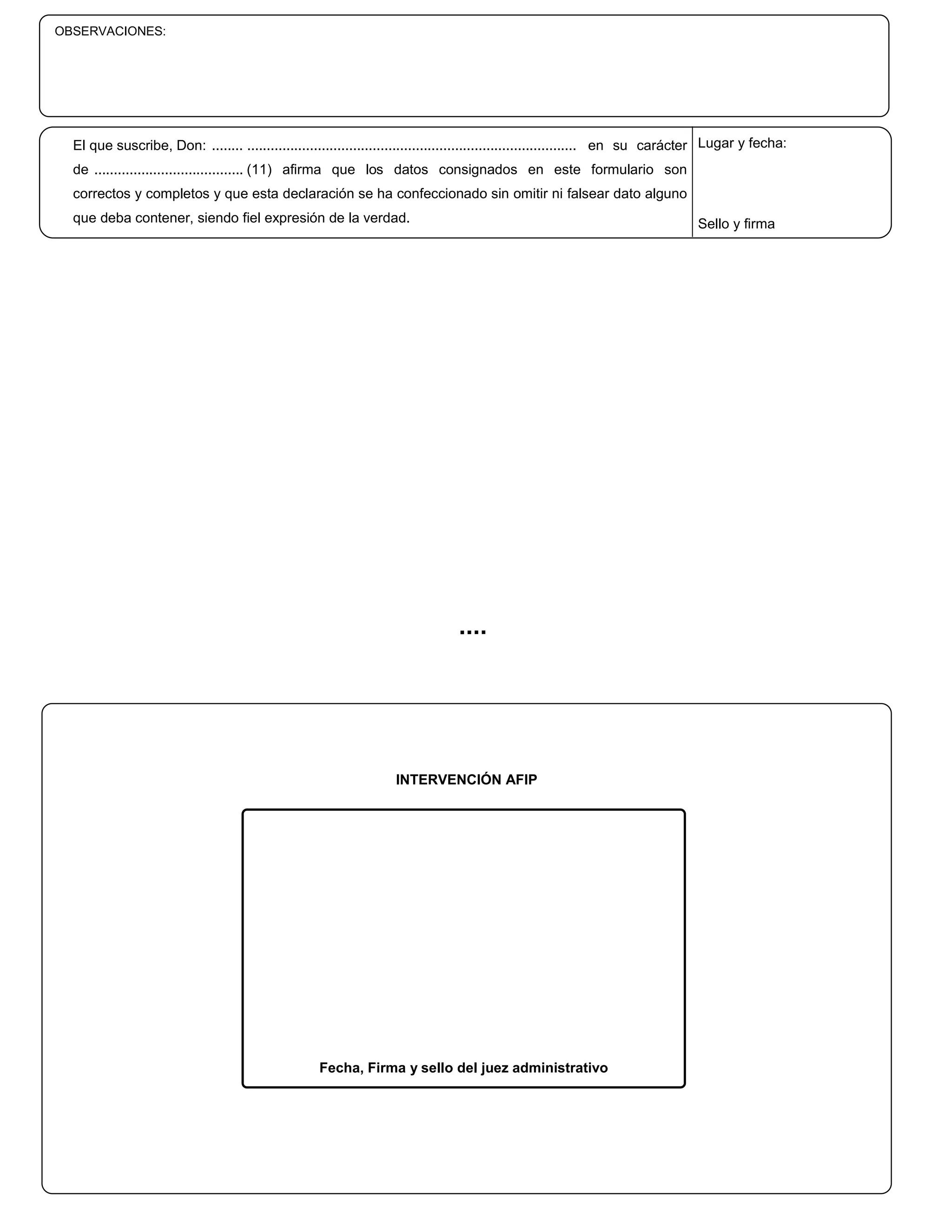 OBSERVACIONES:




  El que suscribe, Don: ........ .................................................................................... en su carácter Lugar y fecha:
  de ...................................... (11) afirma que los datos consignados en este formulario son
  correctos y completos y que esta declaración se ha confeccionado sin omitir ni falsear dato alguno
  que deba contener, siendo fiel expresión de la verdad.                                                                        Sello y firma




                                                                   INTERVENCIÓN AFIP




                                                    Fecha, Firma y sello del juez administrativo
 