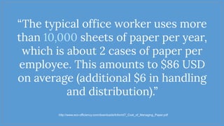“The typical office worker uses more
than 10,000 sheets of paper per year,
which is about 2 cases of paper per
employee. This amounts to $86 USD
on average (additional $6 in handling
and distribution).”
http://www.eco-officiency.com/downloads/InformIT_Cost_of_Managing_Paper.pdf
 
