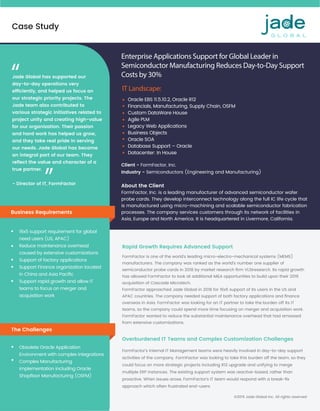 Case Study
©2019 Jade Global Inc. All rights reserved
Enterprise Applications Support for Global Leader in
Semiconductor Manufacturing Reduces Day-to-Day Support
Costs by 30%
IT Landscape:
Oracle EBS 11.5.10.2, Oracle R12
Financials, Manufacturing, Supply Chain, OSFM
Custom DataWare House
Agile PLM
Legacy Web Applications
Business Objects
Oracle SOA
Database Support – Oracle
Datacenter: In House
Client - FormFactor, Inc.
Industry - Semiconductors (Engineering and Manufacturing)
About the Client
FormFactor, Inc. is a leading manufacturer of advanced semiconductor wafer
probe cards. They develop interconnect technology along the full IC life cycle that
is manufactured using micro-machining and scalable semiconductor fabrication
processes. The company services customers through its network of facilities in
Asia, Europe and North America. It is headquartered in Livermore, California.
Business Requirements
16x5 support requirement for global
need users (US, APAC)
Reduce maintenance overhead
caused by extensive customizations
Support of factory applications
Support Finance organization located
in China and Asia Paciﬁc
Support rapid growth and allow IT
teams to focus on merger and
acquisition work
FormFactor is one of the world’s leading micro-electro-mechanical systems (MEMS)
manufacturers. The company was ranked as the world’s number one supplier of
semiconductor probe cards in 2018 by market research ﬁrm VLSIresearch. Its rapid growth
has allowed FormFactor to look at additional M&A opportunities to build upon their 2016
acquisition of Cascade Microtech.
FormFactor approached Jade Global in 2018 for 16x5 support of its users in the US and
APAC countries. The company needed support of both factory applications and ﬁnance
overseas in Asia. FormFactor was looking for an IT partner to take the burden off its IT
teams, so the company could spend more time focusing on merger and acquisition work.
FormFactor wanted to reduce the substantial maintenance overhead that had amassed
from extensive customizations.
FormFactor’s internal IT Management teams were heavily involved in day-to-day support
activities of the company. FormFactor was looking to take this burden off the team, so they
could focus on more strategic projects including R12 upgrade and unifying to merge
multiple ERP instances. The existing support system was reactive-based, rather than
proactive. When issues arose, FormFactor’s IT team would respond with a break-ﬁx
approach which often frustrated end-users.
Rapid Growth Requires Advanced Support
Overburdened IT Teams and Complex Customization Challenges
The Challenges
Obsolete Oracle Application
Environment with complex integrations
Complex Manufacturing
implementation including Oracle
Shopﬂoor Manufacturing (OSFM)
- Director of IT, FormFactor
Jade Global has supported our
day-to-day operations very
efﬁciently, and helped us focus on
our strategic priority projects. The
Jade team also contributed to
various strategic initiatives related to
project unity and creating high-value
for our organization. Their passion
and hard work has helped us grow,
and they take real pride in serving
our needs. Jade Global has become
an integral part of our team. They
reﬂect the value and character of a
true partner.
“
“
 