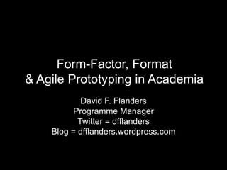 Form-Factor, Format & Agile Prototyping in Academia David F. Flanders Programme Manager Twitter = dfflanders Blog = dfflanders.wordpress.com 