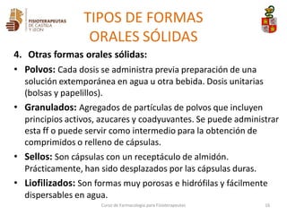 4. Otras formas orales sólidas:
• Polvos: Cada dosis se administra previa preparación de una
solución extemporánea en agua u otra bebida. Dosis unitarias
(bolsas y papelillos).
• Granulados: Agregados de partículas de polvos que incluyen
principios activos, azucares y coadyuvantes. Se puede administrar
esta ff o puede servir como intermedio para la obtención de
comprimidos o relleno de cápsulas.
• Sellos: Son cápsulas con un receptáculo de almidón.
Prácticamente, han sido desplazados por las cápsulas duras.
• Liofilizados: Son formas muy porosas e hidrófilas y fácilmente
dispersables en agua.
Curso de Farmacología para Fisioterapeutas 16
TIPOS DE FORMAS
ORALES SÓLIDAS
 