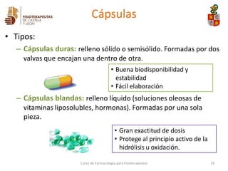 • Tipos:
– Cápsulas duras: relleno sólido o semisólido. Formadas por dos
valvas que encajan una dentro de otra.
– Cápsulas blandas: relleno líquido (soluciones oleosas de
vitaminas liposolubles, hormonas). Formadas por una sola
pieza.
19
Cápsulas
• Gran exactitud de dosis
• Protege al principio activo de la
hidrólisis u oxidación.
• Buena biodisponibilidad y
estabilidad
• Fácil elaboración
Curso de Farmacología para Fisioterapeutas
 