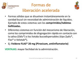 • Formas sólidas que se disuelven instantáneamente en la
cavidad bucal sin necesidad de administración de líquidos.
Ejemplo de estos sistemas son los comprimidos/tabletas
liofilizadas.
• Diferentes sistemas en función del mecanismo de liberación,
como los comprimidos de disgregación rápida en contacto con
la saliva (Odis®) o los liotabs bucodispersables (tipo Zydis®,
Flas® o Velotab®).
• Ej: Feldene FLAS® 20 mg (Piroxicam, antiinflamatorio)
VENTAJAS: mayor facilidad de la administración.
Curso de Farmacología para Fisioterapeutas 21
Formas de
liberación acelerada
 