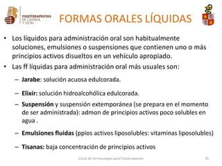 • Los líquidos para administración oral son habitualmente
soluciones, emulsiones o suspensiones que contienen uno o más
principios activos disueltos en un vehículo apropiado.
• Las ff líquidas para administración oral más usuales son:
– Jarabe: solución acuosa edulcorada.
– Elixir: solución hidroalcohólica edulcorada.
– Suspensión y suspensión extemporánea (se prepara en el momento
de ser administrada): admon de principios activos poco solubles en
agua .
– Emulsiones fluidas (ppios activos liposolubles: vitaminas liposolubles)
– Tisanas: baja concentración de principios activos
Curso de Farmacología para Fisioterapeutas 26
FORMAS ORALES LÍQUIDAS
 