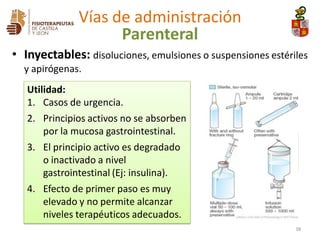 Utilidad:
1. Casos de urgencia.
2. Principios activos no se absorben
por la mucosa gastrointestinal.
3. El principio activo es degradado
o inactivado a nivel
gastrointestinal (Ej: insulina).
4. Efecto de primer paso es muy
elevado y no permite alcanzar
niveles terapéuticos adecuados.
• Inyectables: disoluciones, emulsiones o suspensiones estériles
y apirógenas.
38
Vías de administración
Parenteral
 