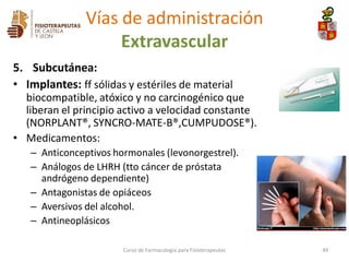 5. Subcutánea:
• Implantes: ff sólidas y estériles de material
biocompatible, atóxico y no carcinogénico que
liberan el principio activo a velocidad constante
(NORPLANT®, SYNCRO-MATE-B®,CUMPUDOSE®).
• Medicamentos:
– Anticonceptivos hormonales (levonorgestrel).
– Análogos de LHRH (tto cáncer de próstata
andrógeno dependiente)
– Antagonistas de opiáceos
– Aversivos del alcohol.
– Antineoplásicos
Curso de Farmacología para Fisioterapeutas 49
Vías de administración
Extravascular
 