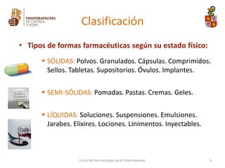 Clasificación
• Tipos de formas farmacéuticas según su estado físico:
 SÓLIDAS: Polvos. Granulados. Cápsulas. Comprimidos.
Sellos. Tabletas. Supositorios. Óvulos. Implantes.
 SEMI-SÓLIDAS: Pomadas. Pastas. Cremas. Geles.
 LÍQUIDAS: Soluciones. Suspensiones. Emulsiones.
Jarabes. Elixires. Lociones. Linimentos. Inyectables.
Curso de Farmacología para Fisioterapeutas 6
 
