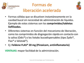 • Formas sólidas que se disuelven instantáneamente en la
cavidad bucal sin necesidad de administración de líquidos.
Ejemplo de estos sistemas son los comprimidos/tabletas
liofilizadas.
• Diferentes sistemas en función del mecanismo de liberación,
como los comprimidos de disgregación rápida en contacto con
la saliva (Odis®) o los liotabs bucodispersables (tipo Zydis®,
Flas® o Velotab®).
• Ej: Feldene FLAS® 20 mg (Piroxicam, antiinflamatorio)
VENTAJAS: mayor facilidad de la administración.
Curso de Farmacología para Fisioterapeutas 21
Formas de
liberación acelerada
 