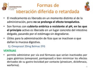 • El medicamento es liberado en un momento distinto al de la
administración, pero no se prolonga el efecto terapéutico.
• Son formas con cubierta entérica o resistente al pH, en las que
el principio activo es liberado en un lugar concreto del intestino
delgado, pasando por el estómago sin degradarse.
• Útiles para la administración de fcos que se inactivan o que
dañan la mucosa digestiva.
Ej: Omeprazol 20mg Belmac EFG
VENTAJAS
• permite administrar por vía oral fármacos que serían inactivados por
jugos gástricos (omeprazol, pantoprazol) o bien minimizar los efectos
derivados de su gastro-lesividad por contacto (piroxicam, diclofenaco,
warfarina).
Formas de
liberación diferida o retardada
22
 