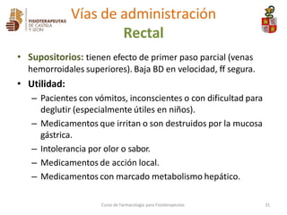 • Supositorios: tienen efecto de primer paso parcial (venas
hemorroidales superiores). Baja BD en velocidad, ff segura.
• Utilidad:
– Pacientes con vómitos, inconscientes o con dificultad para
deglutir (especialmente útiles en niños).
– Medicamentos que irritan o son destruidos por la mucosa
gástrica.
– Intolerancia por olor o sabor.
– Medicamentos de acción local.
– Medicamentos con marcado metabolismo hepático.
Vías de administración
Rectal
Curso de Farmacología para Fisioterapeutas 31
 