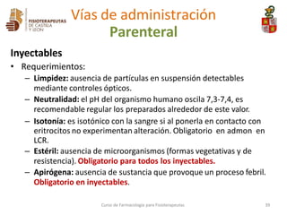 Inyectables
• Requerimientos:
– Limpidez: ausencia de partículas en suspensión detectables
mediante controles ópticos.
– Neutralidad: el pH del organismo humano oscila 7,3-7,4, es
recomendable regular los preparados alrededor de este valor.
– Isotonía: es isotónico con la sangre si al ponerla en contacto con
eritrocitos no experimentan alteración. Obligatorio en admon en
LCR.
– Estéril: ausencia de microorganismos (formas vegetativas y de
resistencia). Obligatorio para todos los inyectables.
– Apirógena: ausencia de sustancia que provoque un proceso febril.
Obligatorio en inyectables.
Curso de Farmacología para Fisioterapeutas 39
Vías de administración
Parenteral
 