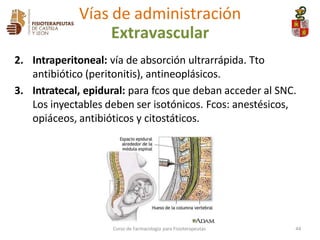2. Intraperitoneal: vía de absorción ultrarrápida. Tto
antibiótico (peritonitis), antineoplásicos.
3. Intratecal, epidural: para fcos que deban acceder al SNC.
Los inyectables deben ser isotónicos. Fcos: anestésicos,
opiáceos, antibióticos y citostáticos.
Vías de administración
Extravascular
Curso de Farmacología para Fisioterapeutas 44
 