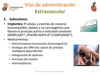 5. Subcutánea:
• Implantes: ff sólidas y estériles de material
biocompatible, atóxico y no carcinogénico que
liberan el principio activo a velocidad constante
(NORPLANT®, SYNCRO-MATE-B®,CUMPUDOSE®).
• Medicamentos:
– Anticonceptivos hormonales (levonorgestrel).
– Análogos de LHRH (tto cáncer de próstata
andrógeno dependiente)
– Antagonistas de opiáceos
– Aversivos del alcohol.
– Antineoplásicos
Curso de Farmacología para Fisioterapeutas 49
Vías de administración
Extravascular
 