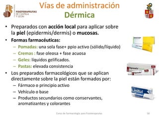 • Preparados con acción local para aplicar sobre
la piel (epidermis/dermis) o mucosas.
• Formas farmacéuticas:
– Pomadas: una sola fase+ ppio activo (sólido/líquido)
– Cremas : fase oleosa + fase acuosa
– Geles: líquidos gelificados.
– Pastas: elevada consistencia
• Los preparados farmacológicos que se aplican
directamente sobre la piel están formados por:
– Fármaco o principio activo
– Vehículo o base
– Productos secundarios como conservantes,
aromatizantes y colorantes
Vías de administración
Dérmica
Curso de Farmacología para Fisioterapeutas 58
 