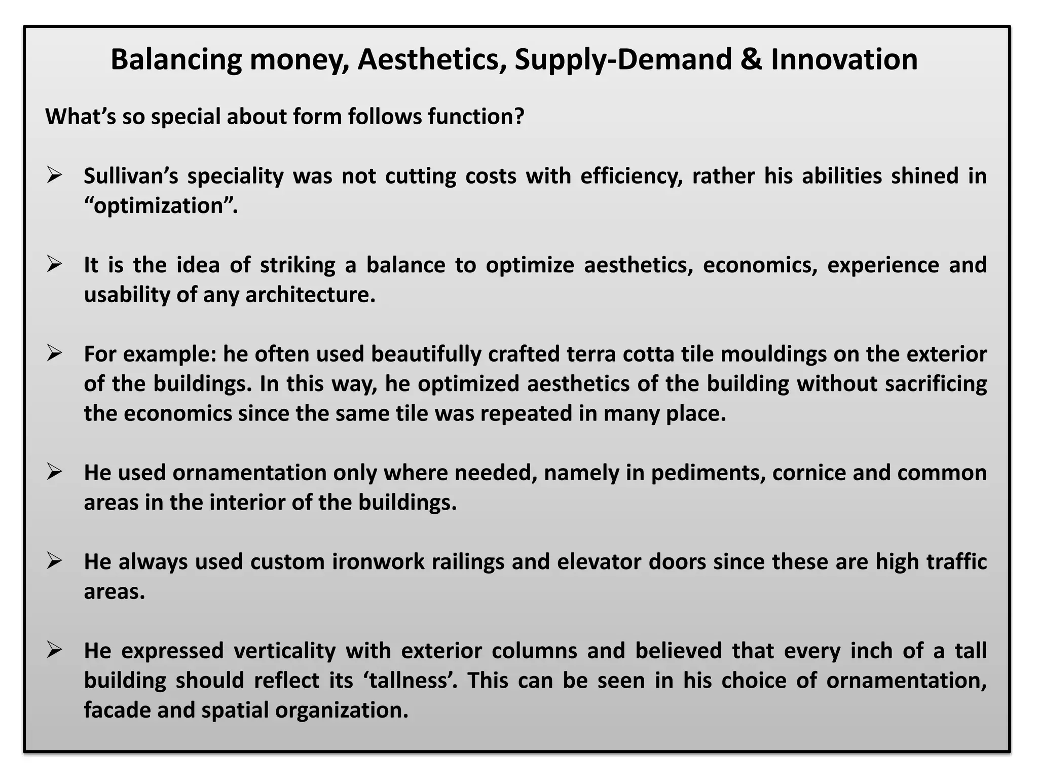 What’s so special about form follows function?
 Sullivan’s speciality was not cutting costs with efficiency, rather his abilities shined in
“optimization”.
 It is the idea of striking a balance to optimize aesthetics, economics, experience and
usability of any architecture.
 For example: he often used beautifully crafted terra cotta tile mouldings on the exterior
of the buildings. In this way, he optimized aesthetics of the building without sacrificing
the economics since the same tile was repeated in many place.
 He used ornamentation only where needed, namely in pediments, cornice and common
areas in the interior of the buildings.
 He always used custom ironwork railings and elevator doors since these are high traffic
areas.
 He expressed verticality with exterior columns and believed that every inch of a tall
building should reflect its ‘tallness’. This can be seen in his choice of ornamentation,
facade and spatial organization.
Balancing money, Aesthetics, Supply-Demand & Innovation
 