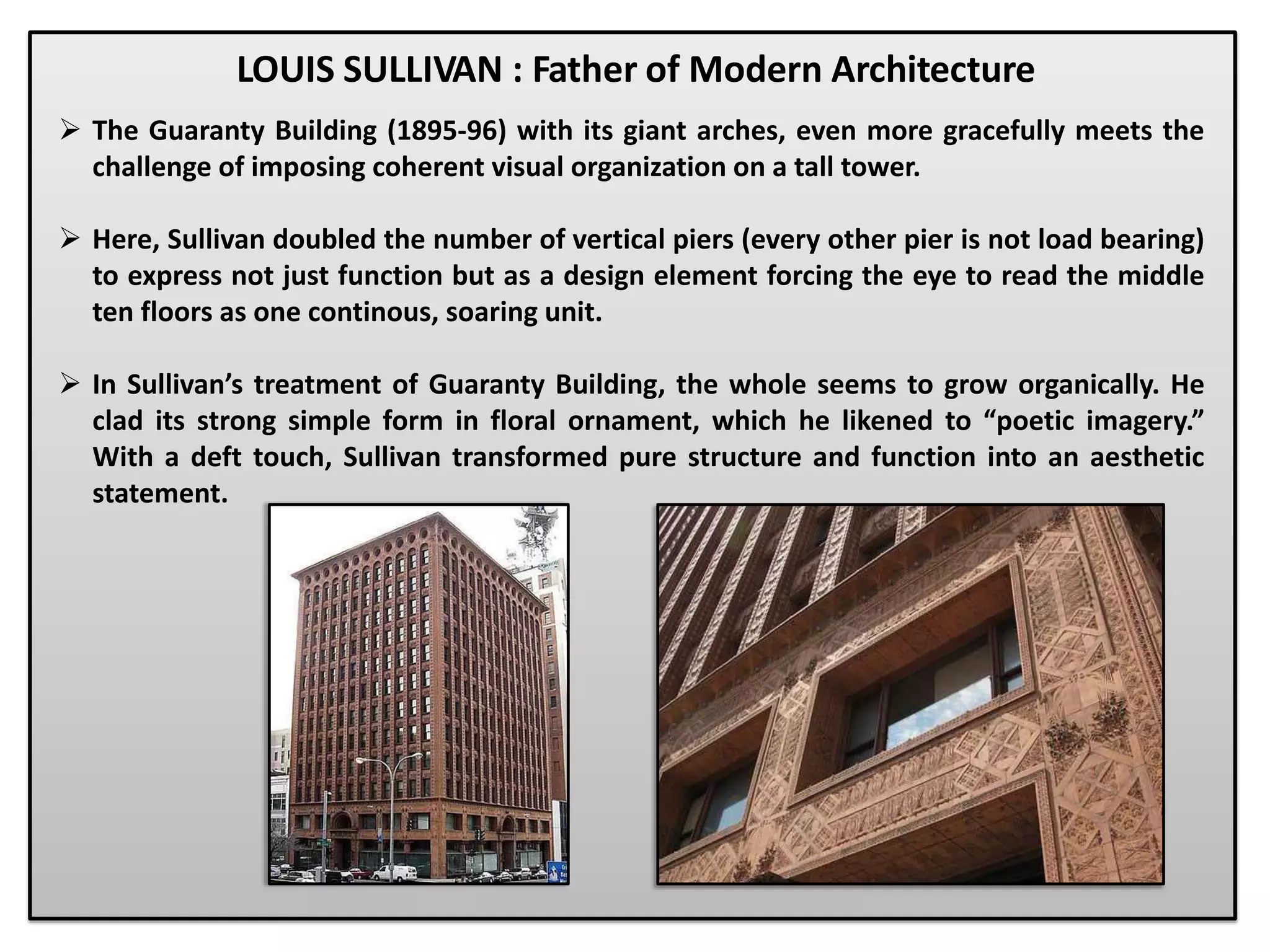  The Guaranty Building (1895-96) with its giant arches, even more gracefully meets the
challenge of imposing coherent visual organization on a tall tower.
 Here, Sullivan doubled the number of vertical piers (every other pier is not load bearing)
to express not just function but as a design element forcing the eye to read the middle
ten floors as one continous, soaring unit.
 In Sullivan’s treatment of Guaranty Building, the whole seems to grow organically. He
clad its strong simple form in floral ornament, which he likened to “poetic imagery.”
With a deft touch, Sullivan transformed pure structure and function into an aesthetic
statement.
LOUIS SULLIVAN : Father of Modern Architecture
 