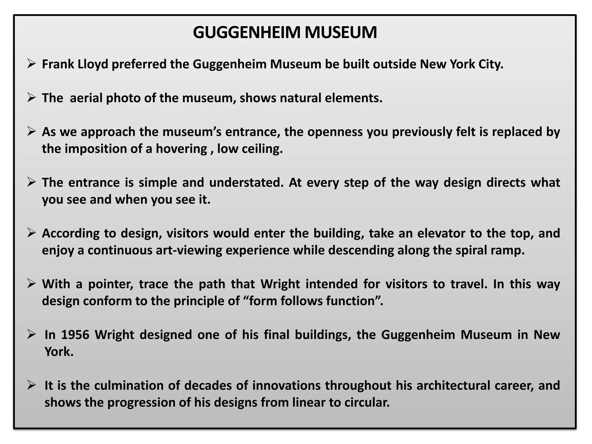  Frank Lloyd preferred the Guggenheim Museum be built outside New York City.
 The aerial photo of the museum, shows natural elements.
 As we approach the museum’s entrance, the openness you previously felt is replaced by
the imposition of a hovering , low ceiling.
 The entrance is simple and understated. At every step of the way design directs what
you see and when you see it.
 According to design, visitors would enter the building, take an elevator to the top, and
enjoy a continuous art-viewing experience while descending along the spiral ramp.
 With a pointer, trace the path that Wright intended for visitors to travel. In this way
design conform to the principle of “form follows function”.
 In 1956 Wright designed one of his final buildings, the Guggenheim Museum in New
York.
 It is the culmination of decades of innovations throughout his architectural career, and
shows the progression of his designs from linear to circular.
GUGGENHEIM MUSEUM
 