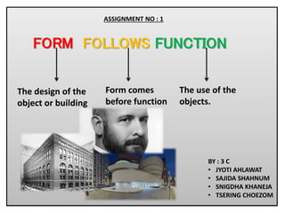 FORM FOLLOWS FUNCTION
The design of the
object or building
Form comes
before function
The use of the
objects.
BY : 3 C
• JYOTI AHLAWAT
• SAJIDA SHAHNUM
• SNIGDHA KHANEJA
• TSERING CHOEZOM
ASSIGNMENT NO : 1
 