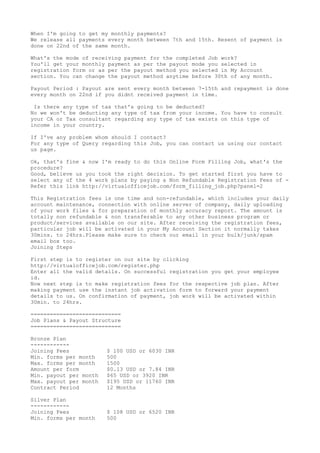 When I'm going to get my monthly payments?
We release all payments every month between 7th and 15th. Resent of payment is
done on 22nd of the same month.
What's the mode of receiving payment for the completed Job work?
You'll get your monthly payment as per the payout mode you selected in
registration form or as per the payout method you selected in My Account
section. You can change the payout method anytime before 30th of any month.
Payout Period : Payout are sent every month between 7-15th and repayment is done
every month on 22nd if you didnt received payment in time.
Is there any type of tax that's going to be deducted?
No we won't be deducting any type of tax from your income. You have to consult
your CA or Tax consultant regarding any type of tax exists on this type of
income in your country.
If I've any problem whom should I contact?
For any type of Query regarding this Job, you can contact us using our contact
us page.
Ok, that's fine & now I'm ready to do this Online Form Filling Job, what's the
procedure?
Good, believe us you took the right decision. To get started first you have to
select any of the 4 work plans by paying a Non Refundable Registration Fees of -
Refer this link http://virtualofficejob.com/form_filling_job.php?panel=2
This Registration fees is one time and non-refundable, which includes your daily
account maintenance, connection with online server of company, daily uploading
of your work files & for preparation of monthly accuracy report. The amount is
totally non refundable & non transferable to any other business program or
product/services available on our site. After receiving the registration fees,
particular job will be activated in your My Account Section it normally takes
30mins. to 24hrs.Please make sure to check our email in your bulk/junk/spam
email box too.
Joining Steps
First step is to register on our site by clicking
http://virtualofficejob.com/register.php
Enter all the valid details. On successful registration you get your employee
id.
Now next step is to make registration fees for the respective job plan. After
making payment use the instant job activation form to forward your payment
details to us. On confirmation of payment, job work will be activated within
30min. to 24hrs.
============================
Job Plans & Payout Structure
============================
Bronze Plan
------------
Joining Fees $ 100 USD or 6030 INR
Min. forms per month 500
Max. forms per month 1500
Amount per form $0.13 USD or 7.84 INR
Min. payout per month $65 USD or 3920 INR
Max. payout per month $195 USD or 11760 INR
Contract Period 12 Months
Silver Plan
------------
Joining Fees $ 108 USD or 6520 INR
Min. forms per month 500
 