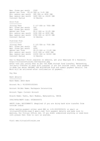 Max. forms per month 2500
Amount per form $0.16 USD or 9.65 INR
Min. payout per month $80 USD or 4830 INR
Max. payout per month $400 USD or 24100 INR
Contract Period 12 Months
Gold Plan
------------
Joining Fees $ 117 USD or 7050 INR
Min. forms per month 500
Max. forms per month 3500
Amount per form $0.2 USD or 12.05 INR
Min. payout per month $100 USD or 6030 INR
Max. payout per month $700 USD or 42170 INR
Contract Period 12 Months
Platinum Plan
------------
Joining Fees $ 125 USD or 7530 INR
Min. forms per month 500
Max. forms per month 4500
Amount per form $0.23 USD or 13.85 INR
Min. payout per month $115 USD or 6930 INR
Max. payout per month $1035 USD or 62350 INR
Contract Period 12 Months
How to Register? First register on website, get your Employee ID & Password.
http://virtualofficejob.com/register.php
After that pay joning fees as per the PLAN through fund transfer, Netbanking,
3rd party transfer or bank wire transfer if you are outside india. Once payment
is made use above INSTANT JOB ACTIVATION form and submit payment details. Job
Work will be activated after confirmation of payment.
Pay Now
Bank details
------------
Bank Name: AXIS Bank
Account No.: 911020051022601
Account Holder Name: Rackspace Outsourcing
Account Type: Current Account
Branch Name: Vashi, Navi Mumbai, Maharashtra, INDIA
IFSC/RTGS/NEFT Code: UTIB0000072
SWIFT Code: AXISINBB072 (Required if you are doing bank wire transfer from
outside india)
After making payment either send SMS on (+91-9220925433) or email us
(virtualofficejob.team @ gmail.com) full payment details and make sure to
mention, for Virtual Office Job. If you didnt understood anything or need more
info please feel free to call us anytime.
Visit www.virtualofficejob.com
 