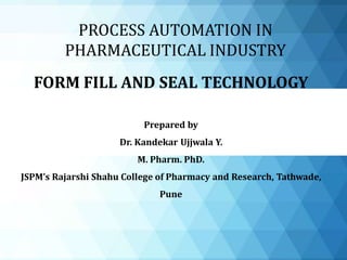 FORM FILL AND SEAL TECHNOLOGY
Prepared by
Dr. Kandekar Ujjwala Y.
M. Pharm. PhD.
JSPM’s Rajarshi Shahu College of Pharmacy and Research, Tathwade,
Pune
PROCESS AUTOMATION IN
PHARMACEUTICAL INDUSTRY
 