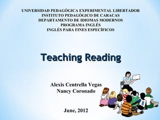 UNIVERSIDAD PEDAGÓGICA EXPERIMENTAL LIBERTADOR
INSTITUTO PEDAGÓGICO DE CARACAS
DEPARTAMENTO DE IDIOMAS MODERNOS
PROGRAMA INGLÉS
INGLÉS PARA FINES ESPECÍFICOS
Teaching ReadingTeaching Reading
Alexis Centrella Vegas
Nancy Coronado
June, 2012
 