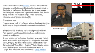 Walter Gropius founded the Bauhaus, a school of thought and
movement in art that espoused that an object’s design should be
dominated by its function. The Bauhaus was in some ways a
reaction against the emotional expressionism of the time, and its
design aesthetic was based on simple forms, clean lines,
rationality and, of course, functionality.
Gropius’ goal was:
“to create a new guild of craftsmen, without the class distinctions
which raise an arrogant barrier between craftsman and artist.”
The Bauhaus was eventually closed under pressure from the
Nazi regime, which branded the school, and modernism in
general, as un-German.
Several members of the Bauhaus found their way to the United
States. Mies van der Rohe migrated to Chicago after the school
closed, bringing the ideas of the Bauhaus with him to the city
that epitomized “form follows function.” Walter Gropius among
others began teaching at the Harvard Graduate School of
Design. Both influenced American architect Phillip Johnson.
Walter Gropius
 