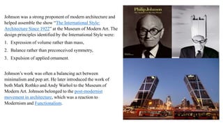 Johnson was a strong proponent of modern architecture and
helped assemble the show “The International Style:
Architecture Since 1922” at the Museum of Modern Art. The
design principles identified by the International Style were:
1. Expression of volume rather than mass,
2. Balance rather than preconceived symmetry,
3. Expulsion of applied ornament.
Johnson’s work was often a balancing act between
minimalism and pop art. He later introduced the work of
both Mark Rothko and Andy Warhol to the Museum of
Modern Art. Johnson belonged to the post-modernist
movement in architecture, which was a reaction to
Modernism and Functionalism.
 