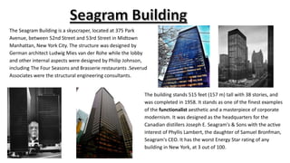 The Seagram Building is a skyscraper, located at 375 Park
Avenue, between 52nd Street and 53rd Street in Midtown
Manhattan, New York City. The structure was designed by
German architect Ludwig Mies van der Rohe while the lobby
and other internal aspects were designed by Philip Johnson,
including The Four Seasons and Brasserie restaurants .Severud
Associates were the structural engineering consultants.
The building stands 515 feet (157 m) tall with 38 stories, and
was completed in 1958. It stands as one of the finest examples
of the functionalist aesthetic and a masterpiece of corporate
modernism. It was designed as the headquarters for the
Canadian distillers Joseph E. Seagram's & Sons with the active
interest of Phyllis Lambert, the daughter of Samuel Bronfman,
Seagram's CEO. It has the worst Energy Star rating of any
building in New York, at 3 out of 100.
 