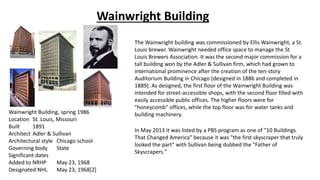 Wainwright Building
Wainwright Building, spring 1986
Location St. Louis, Missouri
Built 1891
Architect Adler & Sullivan
Architectural style Chicago school
Governing body State
Significant dates
Added to NRHP May 23, 1968
Designated NHL May 23, 1968[2]
The Wainwright building was commissioned by Ellis Wainwright, a St.
Louis brewer. Wainwright needed office space to manage the St
Louis Brewers Association. It was the second major commission for a
tall building won by the Adler & Sullivan firm, which had grown to
international prominence after the creation of the ten-story
Auditorium Building in Chicago (designed in 1886 and completed in
1889). As designed, the first floor of the Wainwright Building was
intended for street-accessible shops, with the second floor filled with
easily accessible public offices. The higher floors were for
"honeycomb" offices, while the top floor was for water tanks and
building machinery.
In May 2013 it was listed by a PBS program as one of "10 Buildings
That Changed America" because it was "the first skyscraper that truly
looked the part" with Sullivan being dubbed the "Father of
Skyscrapers."
 