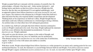 Wright accepted Sullivan’s rationale with the certainty of scientific fact. He
acknowledges, »Already it has been said – lieber meister declared it – and
biology knows and shows us that form follows function.«Wright also felt,
however, that the idea was detrimental if it was applied unthinkingly; such
an approach reduces form follows function to cant terms learned by rote and
mere dogma.The solution to this dilemma lay in Wright’s belief that Sullivan’s
ideas had merit but they also required further examination and development.
Thinking back on his experiences in Sullivan’s office, Wright thought that an
individual could only influence architecture to a limited degree during a lifetime.
An architect takes on what others have left subsequent generations
In a similar way, Sullivan’s principle that form follows function continued to
evolve in Wright’s mind and in his work. Over time, Wright rephrased the statement
itself into a new definition that demanded reconsideration: Form and
function are one. Wright explained,
»Not until we raise the dictum, now a dogma, to the realm of thought, and
say: Form and function are one, have we stated the case for architecture.
That abstract saying Form and function are one is the center line of architecture,
organic. It places us in line with nature and enables us sensibly
to go to work.«
With these words, Wright acknowledged form follows function as a wider perspective on nature and a starting point for his own
architectural theories. As such, the statement is a crucial bridge between Sullivan and Wright. Form follows function courses
through Wright’s organic architecture as form and function are one. As such, we must delve further upon Wright’s ideas.
Unity Temple interior.
 