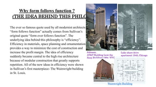 Why form follows function ?
(THE IDEA BEHIND THIS PHILOSOPHY)
The ever so famous quote used by all modernist architects
“form follows function” actually comes from Sullivan’s
original quote “form ever follows function”. The
underlying idea behind this philosophy is “efficiency”.
Efficiency in materials, space planning and ornamentation
provides a way to minimize the cost of construction and
increase the profit margin. The idea of efficiency
suddenly became central to the high rise architecture
because of modular construction that greatly supports
repetition. All of the new ideas in efficiency were shown
in Sullivan’s first masterpiece- The Wainwright building
in St. Louis.
Johnson,
AT&T Building (now the
Sony Building),1984, NYC
Lake share drive
apartment 1948, Chicago
Wainwright Building
 