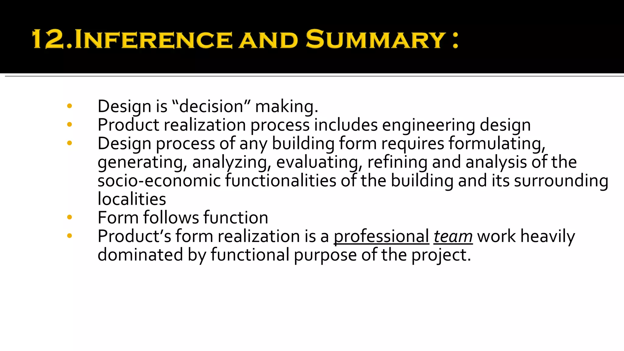 •   Design is “decision” making.
•   Product realization process includes engineering design
•   Design process of any building form requires formulating,
    generating, analyzing, evaluating, refining and analysis of the
    socio-economic functionalities of the building and its surrounding
    localities
•   Form follows function
•   Product’s form realization is a professional team work heavily
    dominated by functional purpose of the project.
 