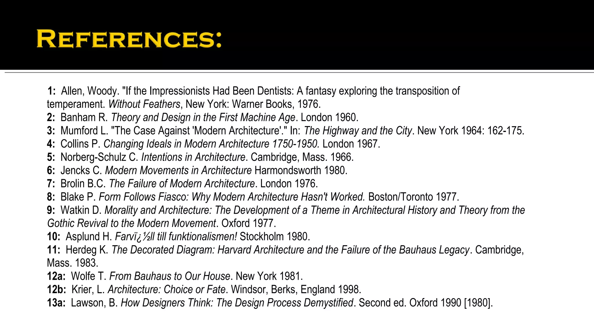 1: Allen, Woody. "If the Impressionists Had Been Dentists: A fantasy exploring the transposition of
temperament. Without Feathers, New York: Warner Books, 1976.
2: Banham R. Theory and Design in the First Machine Age. London 1960.
3: Mumford L. "The Case Against 'Modern Architecture'." In: The Highway and the City. New York 1964: 162-175.
4: Collins P. Changing Ideals in Modern Architecture 1750-1950. London 1967.
5: Norberg-Schulz C. Intentions in Architecture. Cambridge, Mass. 1966.
6: Jencks C. Modern Movements in Architecture Harmondsworth 1980.
7: Brolin B.C. The Failure of Modern Architecture. London 1976.
8: Blake P. Form Follows Fiasco: Why Modern Architecture Hasn't Worked. Boston/Toronto 1977.
9: Watkin D. Morality and Architecture: The Development of a Theme in Architectural History and Theory from the
Gothic Revival to the Modern Movement. Oxford 1977.
10: Asplund H. Farvï¿½ll till funktionalismen! Stockholm 1980.
11: Herdeg K. The Decorated Diagram: Harvard Architecture and the Failure of the Bauhaus Legacy. Cambridge,
Mass. 1983.
12a: Wolfe T. From Bauhaus to Our House. New York 1981.
12b: Krier, L. Architecture: Choice or Fate. Windsor, Berks, England 1998.
13a: Lawson, B. How Designers Think: The Design Process Demystified. Second ed. Oxford 1990 [1980].
 