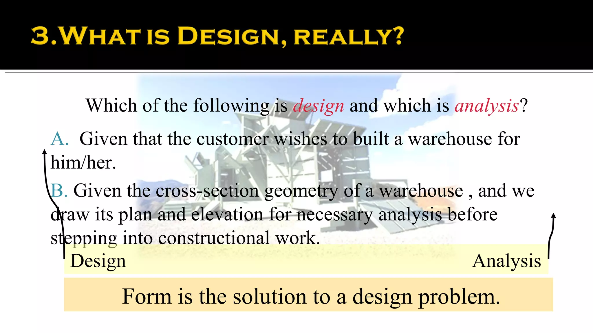 Which of the following is design and which is analysis?
A. Given that the customer wishes to built a warehouse for
him/her.
B. Given the cross-section geometry of a warehouse , and we
draw its plan and elevation for necessary analysis before
stepping into constructional work.
   Design                                             Analysis
         Form is the solution to a design problem.
 