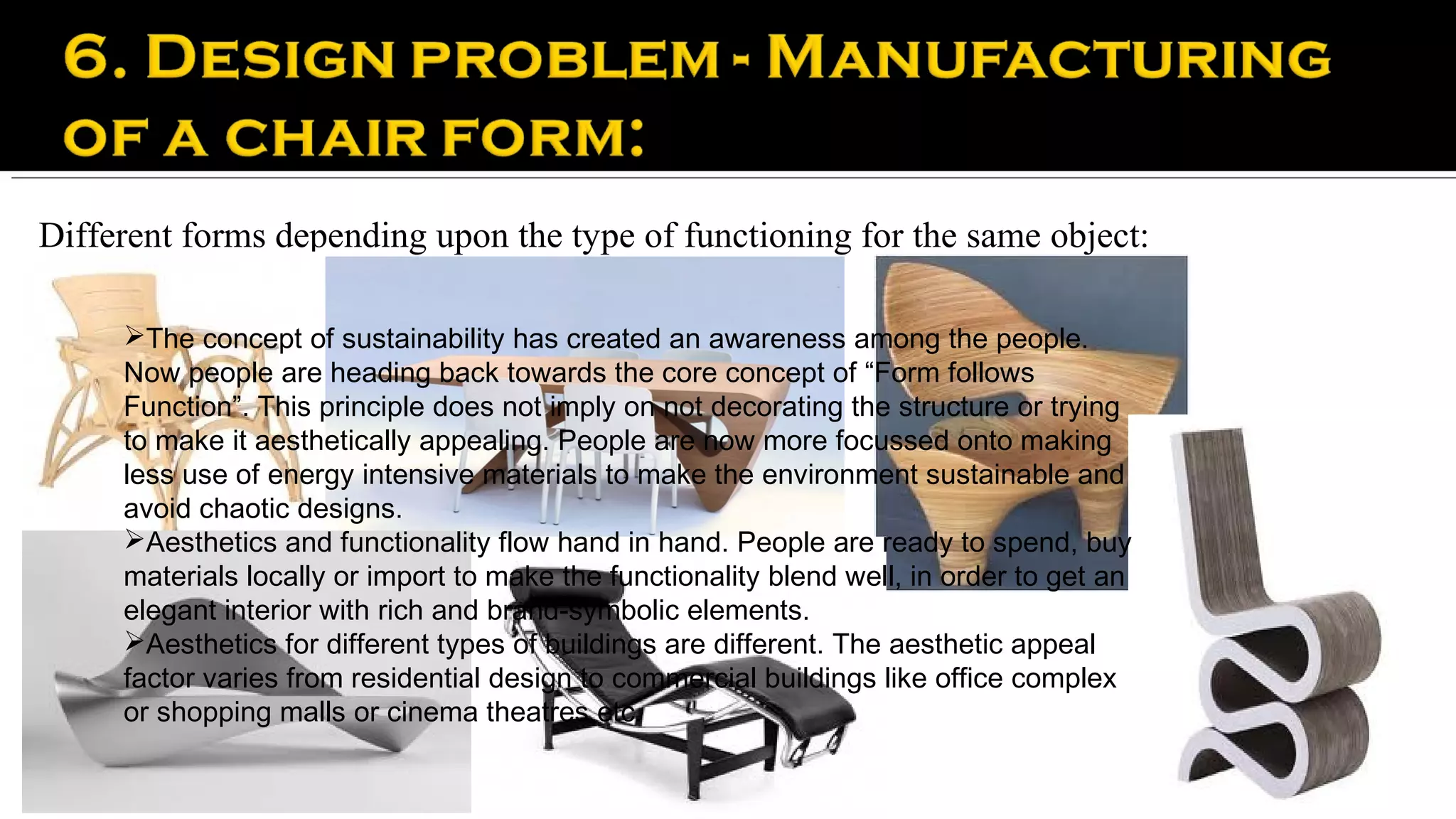 Different forms depending upon the type of functioning for the same object:

     The concept of sustainability has created an awareness among the people.
     Now people are heading back towards the core concept of “Form follows
     Function”. This principle does not imply on not decorating the structure or trying
     to make it aesthetically appealing. People are now more focussed onto making
     less use of energy intensive materials to make the environment sustainable and
     avoid chaotic designs.
     Aesthetics and functionality flow hand in hand. People are ready to spend, buy
     materials locally or import to make the functionality blend well, in order to get an
     elegant interior with rich and brand-symbolic elements.
     Aesthetics for different types of buildings are different. The aesthetic appeal
     factor varies from residential design to commercial buildings like office complex
     or shopping malls or cinema theatres etc.
 