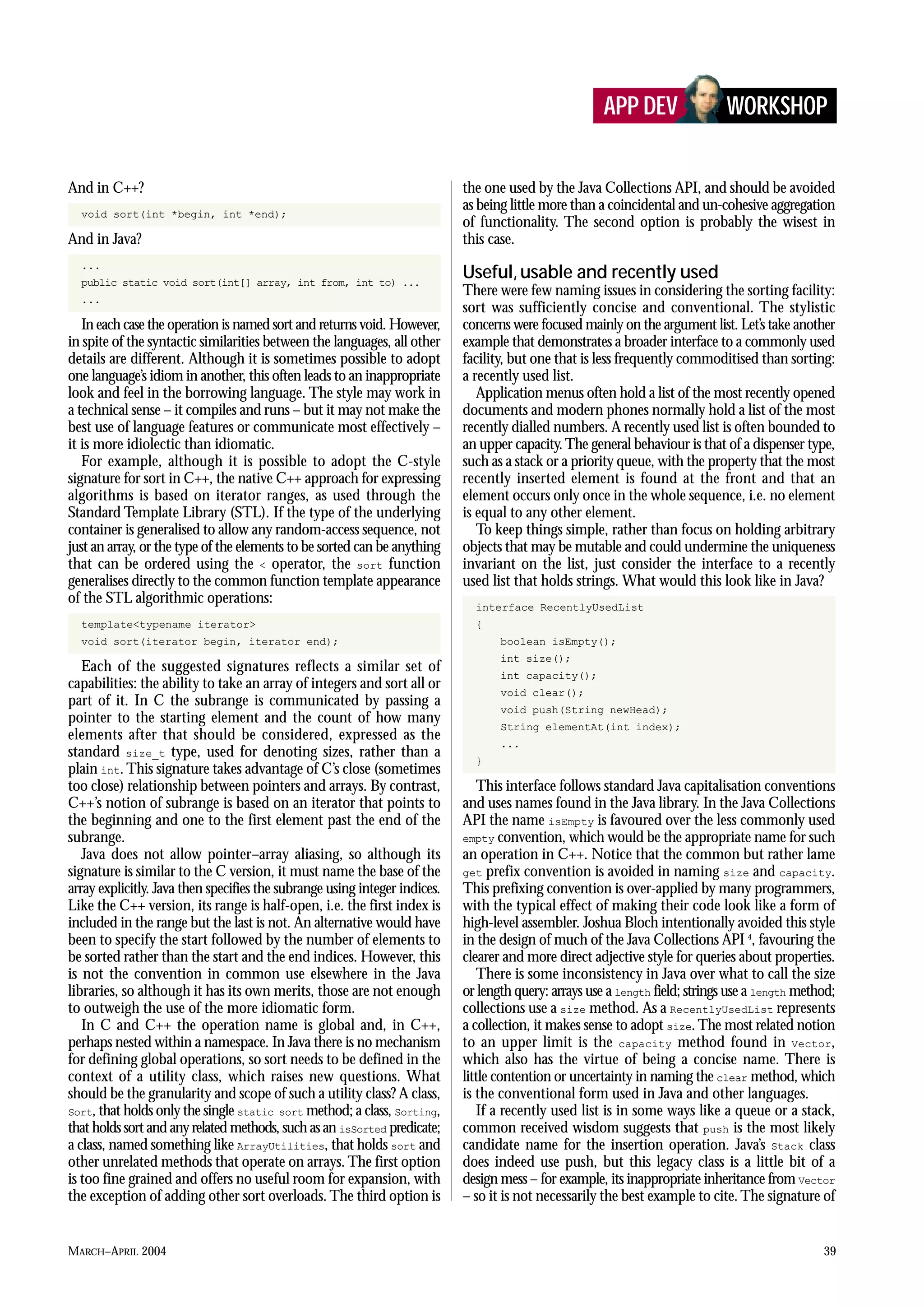MARCH–APRIL 2004 39
And in C++?
void sort(int *begin, int *end);
And in Java?
...
public static void sort(int[] array, int from, int to) ...
...
In each case the operation is named sort and returns void. However,
in spite of the syntactic similarities between the languages, all other
details are different. Although it is sometimes possible to adopt
one language’s idiom in another, this often leads to an inappropriate
look and feel in the borrowing language. The style may work in
a technical sense – it compiles and runs – but it may not make the
best use of language features or communicate most effectively –
it is more idiolectic than idiomatic.
For example, although it is possible to adopt the C-style
signature for sort in C++, the native C++ approach for expressing
algorithms is based on iterator ranges, as used through the
Standard Template Library (STL). If the type of the underlying
container is generalised to allow any random-access sequence, not
just an array, or the type of the elements to be sorted can be anything
that can be ordered using the < operator, the sort function
generalises directly to the common function template appearance
of the STL algorithmic operations:
template<typename iterator>
void sort(iterator begin, iterator end);
Each of the suggested signatures reflects a similar set of
capabilities: the ability to take an array of integers and sort all or
part of it. In C the subrange is communicated by passing a
pointer to the starting element and the count of how many
elements after that should be considered, expressed as the
standard size_t type, used for denoting sizes, rather than a
plain int. This signature takes advantage of C’s close (sometimes
too close) relationship between pointers and arrays. By contrast,
C++’s notion of subrange is based on an iterator that points to
the beginning and one to the first element past the end of the
subrange.
Java does not allow pointer–array aliasing, so although its
signature is similar to the C version, it must name the base of the
array explicitly. Java then specifies the subrange using integer indices.
Like the C++ version, its range is half-open, i.e. the first index is
included in the range but the last is not. An alternative would have
been to specify the start followed by the number of elements to
be sorted rather than the start and the end indices. However, this
is not the convention in common use elsewhere in the Java
libraries, so although it has its own merits, those are not enough
to outweigh the use of the more idiomatic form.
In C and C++ the operation name is global and, in C++,
perhaps nested within a namespace. In Java there is no mechanism
for defining global operations, so sort needs to be defined in the
context of a utility class, which raises new questions. What
should be the granularity and scope of such a utility class? A class,
Sort, that holds only the single static sort method; a class, Sorting,
that holds sort and any related methods, such as an isSorted predicate;
a class, named something like ArrayUtilities, that holds sort and
other unrelated methods that operate on arrays. The first option
is too fine grained and offers no useful room for expansion, with
the exception of adding other sort overloads. The third option is
the one used by the Java Collections API, and should be avoided
as being little more than a coincidental and un-cohesive aggregation
of functionality. The second option is probably the wisest in
this case.
Useful, usable and recently used
There were few naming issues in considering the sorting facility:
sort was sufficiently concise and conventional. The stylistic
concerns were focused mainly on the argument list. Let’s take another
example that demonstrates a broader interface to a commonly used
facility, but one that is less frequently commoditised than sorting:
a recently used list.
Application menus often hold a list of the most recently opened
documents and modern phones normally hold a list of the most
recently dialled numbers. A recently used list is often bounded to
an upper capacity.The general behaviour is that of a dispenser type,
such as a stack or a priority queue, with the property that the most
recently inserted element is found at the front and that an
element occurs only once in the whole sequence, i.e. no element
is equal to any other element.
To keep things simple, rather than focus on holding arbitrary
objects that may be mutable and could undermine the uniqueness
invariant on the list, just consider the interface to a recently
used list that holds strings. What would this look like in Java?
interface RecentlyUsedList
{
boolean isEmpty();
int size();
int capacity();
void clear();
void push(String newHead);
String elementAt(int index);
...
}
This interface follows standard Java capitalisation conventions
and uses names found in the Java library. In the Java Collections
API the name isEmpty is favoured over the less commonly used
empty convention, which would be the appropriate name for such
an operation in C++. Notice that the common but rather lame
get prefix convention is avoided in naming size and capacity.
This prefixing convention is over-applied by many programmers,
with the typical effect of making their code look like a form of
high-level assembler. Joshua Bloch intentionally avoided this style
in the design of much of the Java Collections API 4
, favouring the
clearer and more direct adjective style for queries about properties.
There is some inconsistency in Java over what to call the size
or length query: arrays use a length field; strings use a length method;
collections use a size method. As a RecentlyUsedList represents
a collection, it makes sense to adopt size.The most related notion
to an upper limit is the capacity method found in Vector,
which also has the virtue of being a concise name. There is
little contention or uncertainty in naming the clear method, which
is the conventional form used in Java and other languages.
If a recently used list is in some ways like a queue or a stack,
common received wisdom suggests that push is the most likely
candidate name for the insertion operation. Java’s Stack class
does indeed use push, but this legacy class is a little bit of a
design mess – for example, its inappropriate inheritance from Vector
– so it is not necessarily the best example to cite. The signature of
APP DEV WORKSHOP
 