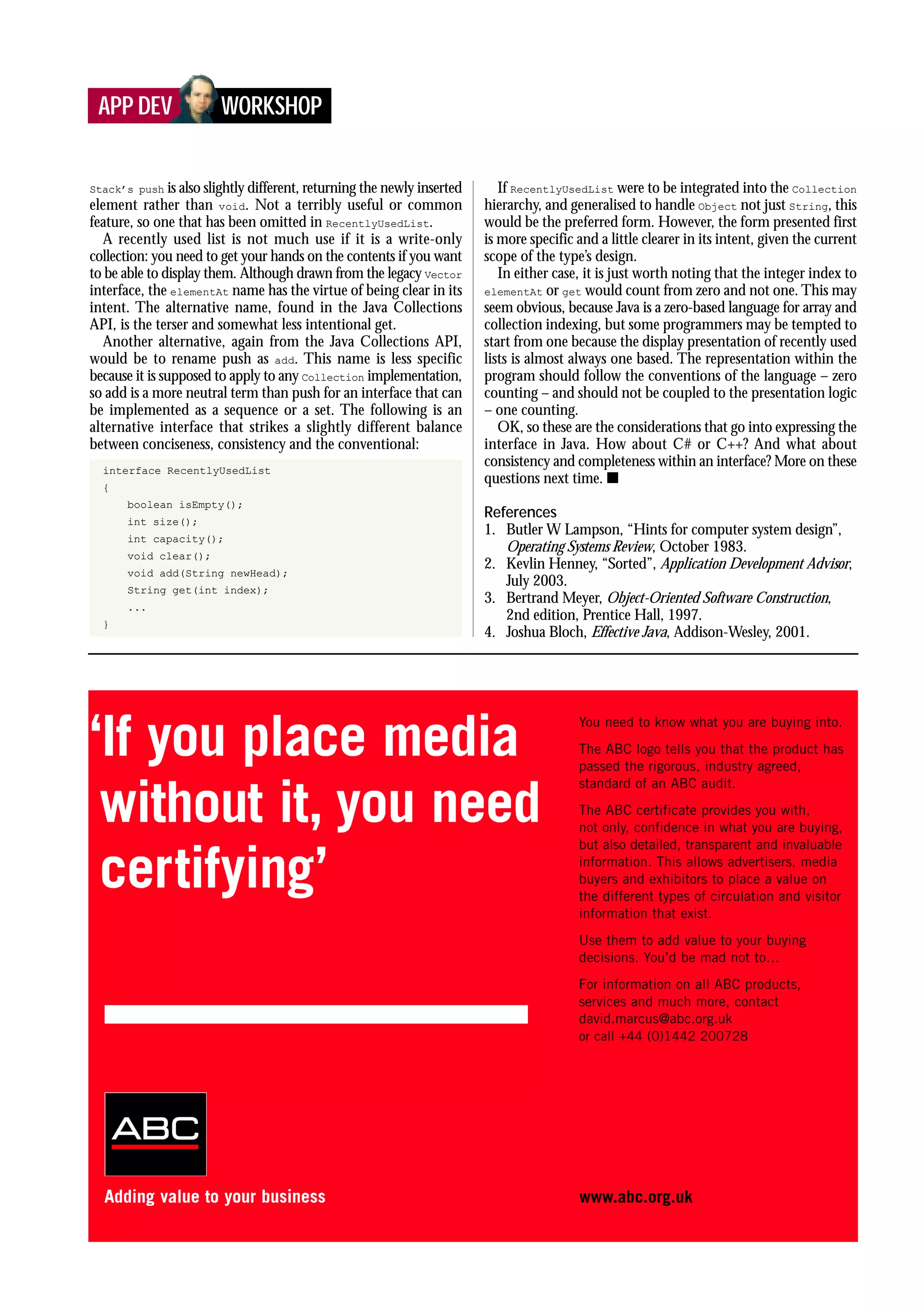 Stack’s push is also slightly different, returning the newly inserted
element rather than void. Not a terribly useful or common
feature, so one that has been omitted in RecentlyUsedList.
A recently used list is not much use if it is a write-only
collection: you need to get your hands on the contents if you want
to be able to display them. Although drawn from the legacy Vector
interface, the elementAt name has the virtue of being clear in its
intent. The alternative name, found in the Java Collections
API, is the terser and somewhat less intentional get.
Another alternative, again from the Java Collections API,
would be to rename push as add. This name is less specific
because it is supposed to apply to any Collection implementation,
so add is a more neutral term than push for an interface that can
be implemented as a sequence or a set. The following is an
alternative interface that strikes a slightly different balance
between conciseness, consistency and the conventional:
interface RecentlyUsedList
{
boolean isEmpty();
int size();
int capacity();
void clear();
void add(String newHead);
String get(int index);
...
}
If RecentlyUsedList were to be integrated into the Collection
hierarchy, and generalised to handle Object not just String, this
would be the preferred form. However, the form presented first
is more specific and a little clearer in its intent, given the current
scope of the type’s design.
In either case, it is just worth noting that the integer index to
elementAt or get would count from zero and not one. This may
seem obvious, because Java is a zero-based language for array and
collection indexing, but some programmers may be tempted to
start from one because the display presentation of recently used
lists is almost always one based. The representation within the
program should follow the conventions of the language – zero
counting – and should not be coupled to the presentation logic
– one counting.
OK, so these are the considerations that go into expressing the
interface in Java. How about C# or C++? And what about
consistency and completeness within an interface? More on these
questions next time. s
References
1. Butler W Lampson, “Hints for computer system design”,
Operating Systems Review, October 1983.
2. Kevlin Henney, “Sorted”, Application Development Advisor,
July 2003.
3. Bertrand Meyer, Object-Oriented Software Construction,
2nd edition, Prentice Hall, 1997.
4. Joshua Bloch, Effective Java, Addison-Wesley, 2001.
APP DEV WORKSHOP
 
