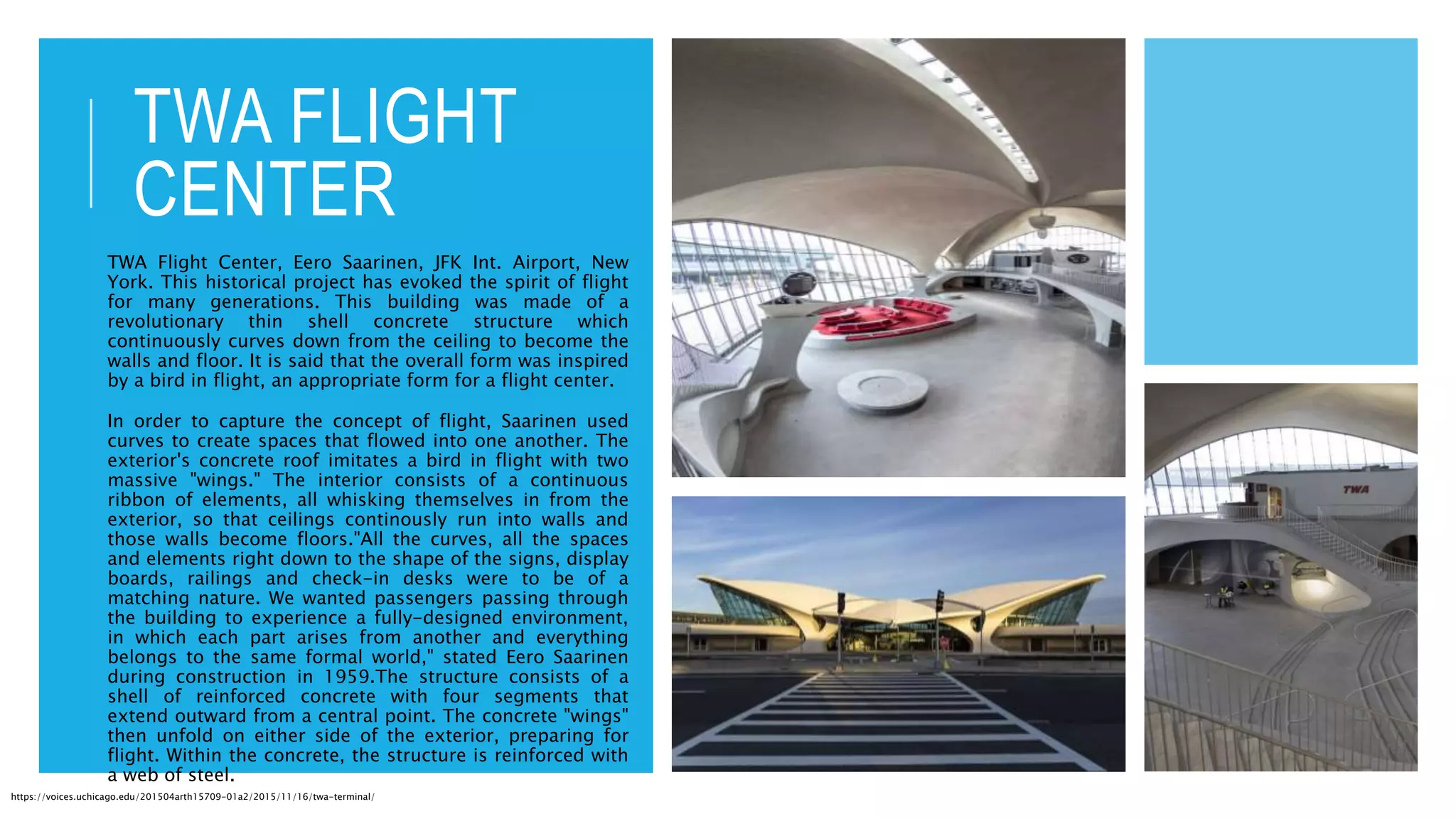 TWA FLIGHT
CENTER
TWA Flight Center, Eero Saarinen, JFK Int. Airport, New
York. This historical project has evoked the spirit of flight
for many generations. This building was made of a
revolutionary thin shell concrete structure which
continuously curves down from the ceiling to become the
walls and floor. It is said that the overall form was inspired
by a bird in flight, an appropriate form for a flight center.
In order to capture the concept of flight, Saarinen used
curves to create spaces that flowed into one another. The
exterior's concrete roof imitates a bird in flight with two
massive "wings." The interior consists of a continuous
ribbon of elements, all whisking themselves in from the
exterior, so that ceilings continously run into walls and
those walls become floors."All the curves, all the spaces
and elements right down to the shape of the signs, display
boards, railings and check-in desks were to be of a
matching nature. We wanted passengers passing through
the building to experience a fully-designed environment,
in which each part arises from another and everything
belongs to the same formal world," stated Eero Saarinen
during construction in 1959.The structure consists of a
shell of reinforced concrete with four segments that
extend outward from a central point. The concrete "wings"
then unfold on either side of the exterior, preparing for
flight. Within the concrete, the structure is reinforced with
a web of steel.
https://voices.uchicago.edu/201504arth15709-01a2/2015/11/16/twa-terminal/
 