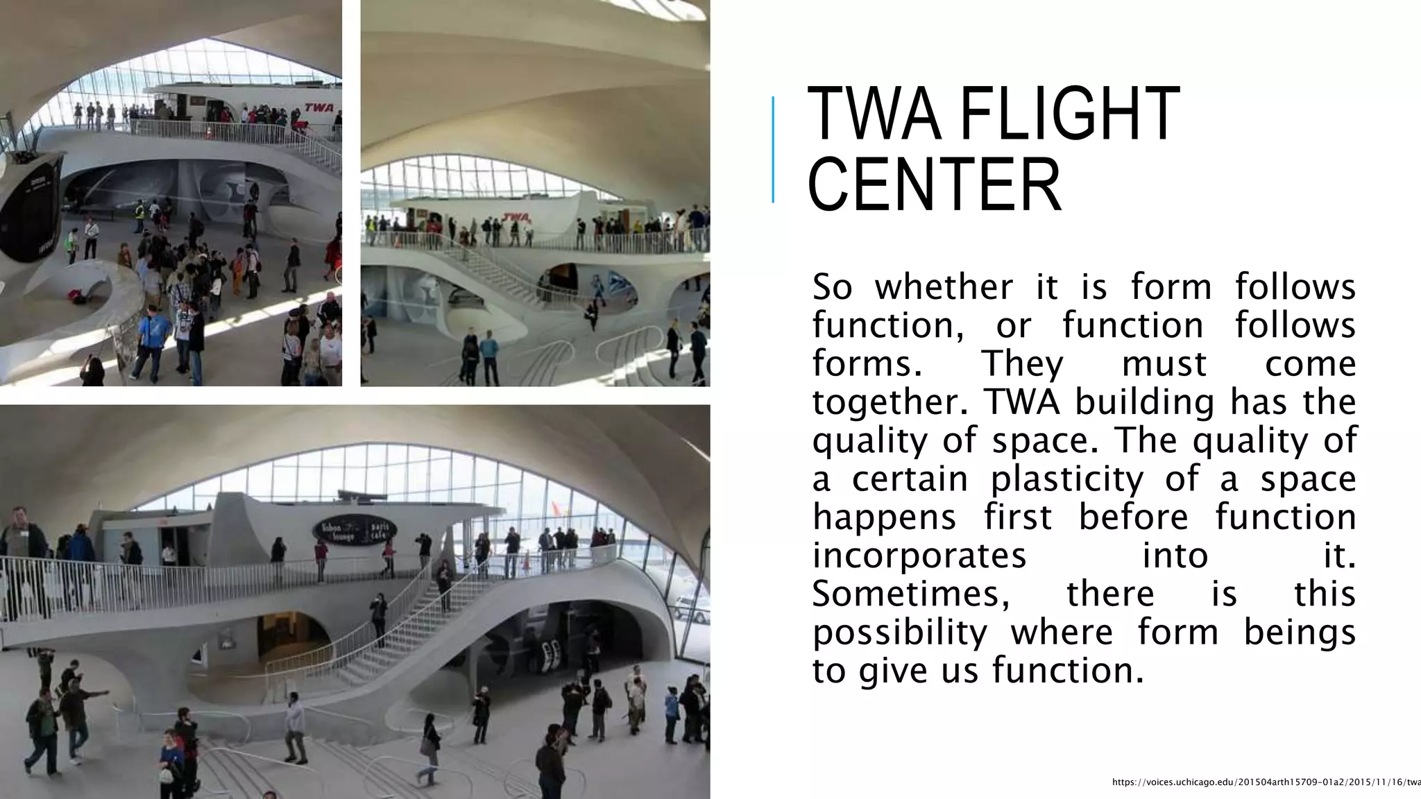 TWA FLIGHT
CENTER
So whether it is form follows
function, or function follows
forms. They must come
together. TWA building has the
quality of space. The quality of
a certain plasticity of a space
happens first before function
incorporates into it.
Sometimes, there is this
possibility where form beings
to give us function.
https://voices.uchicago.edu/201504arth15709-01a2/2015/11/16/twa
 