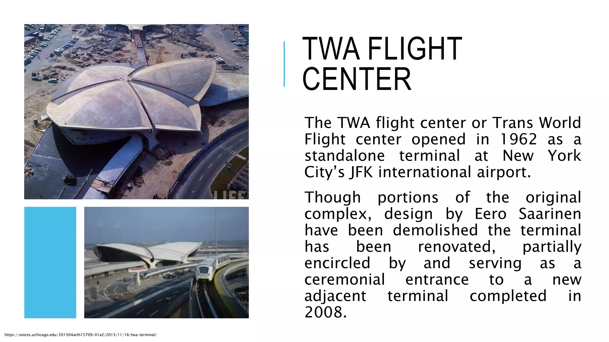 TWA FLIGHT
CENTER
The TWA flight center or Trans World
Flight center opened in 1962 as a
standalone terminal at New York
City’s JFK international airport.
Though portions of the original
complex, design by Eero Saarinen
have been demolished the terminal
has been renovated, partially
encircled by and serving as a
ceremonial entrance to a new
adjacent terminal completed in
2008.
https://voices.uchicago.edu/201504arth15709-01a2/2015/11/16/twa-terminal/
 