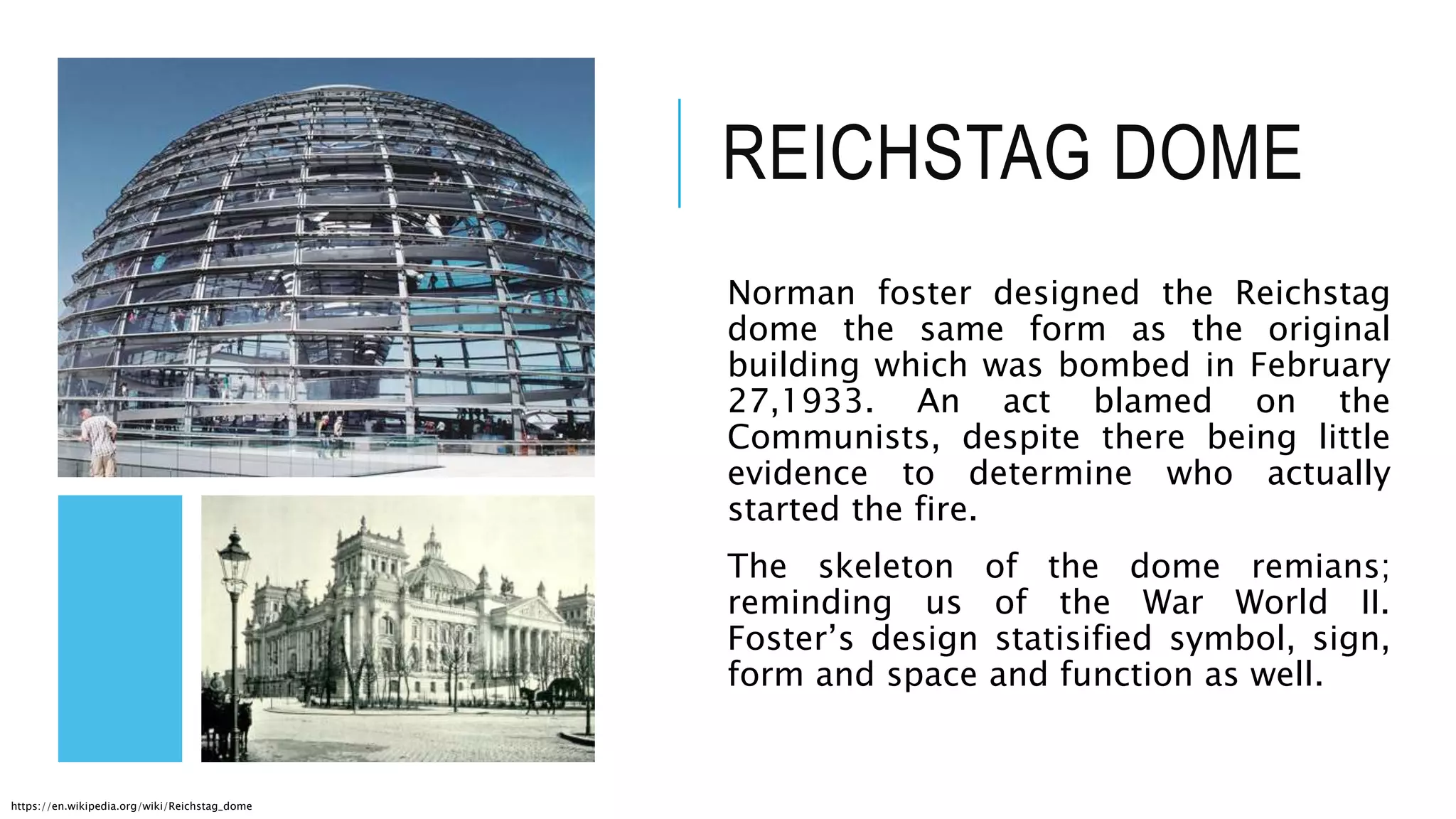 REICHSTAG DOME
Norman foster designed the Reichstag
dome the same form as the original
building which was bombed in February
27,1933. An act blamed on the
Communists, despite there being little
evidence to determine who actually
started the fire.
The skeleton of the dome remians;
reminding us of the War World II.
Foster’s design statisified symbol, sign,
form and space and function as well.
https://en.wikipedia.org/wiki/Reichstag_dome
 