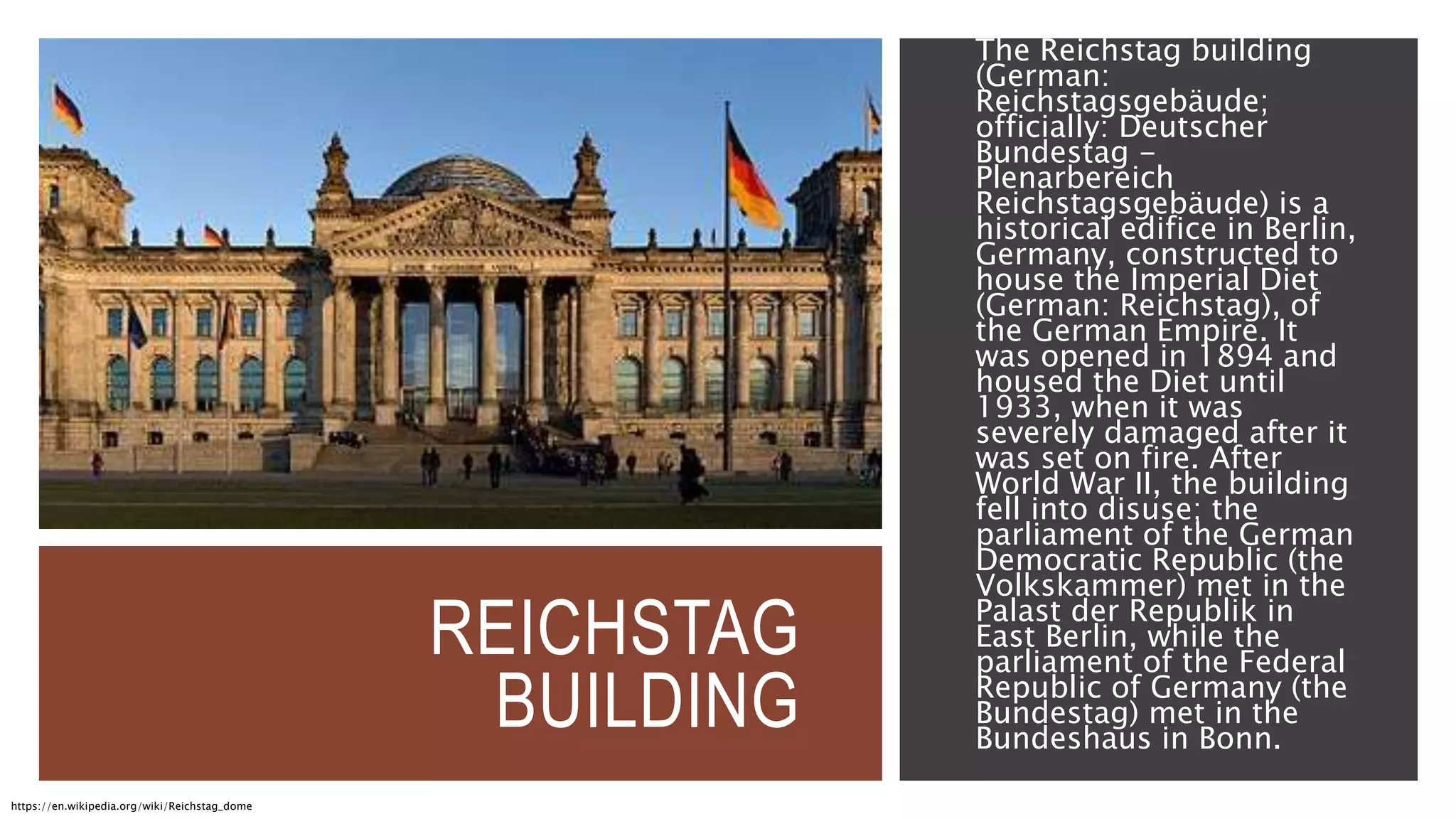 REICHSTAG
BUILDING
The Reichstag building
(German:
Reichstagsgebäude;
officially: Deutscher
Bundestag -
Plenarbereich
Reichstagsgebäude) is a
historical edifice in Berlin,
Germany, constructed to
house the Imperial Diet
(German: Reichstag), of
the German Empire. It
was opened in 1894 and
housed the Diet until
1933, when it was
severely damaged after it
was set on fire. After
World War II, the building
fell into disuse; the
parliament of the German
Democratic Republic (the
Volkskammer) met in the
Palast der Republik in
East Berlin, while the
parliament of the Federal
Republic of Germany (the
Bundestag) met in the
Bundeshaus in Bonn.
https://en.wikipedia.org/wiki/Reichstag_dome
 