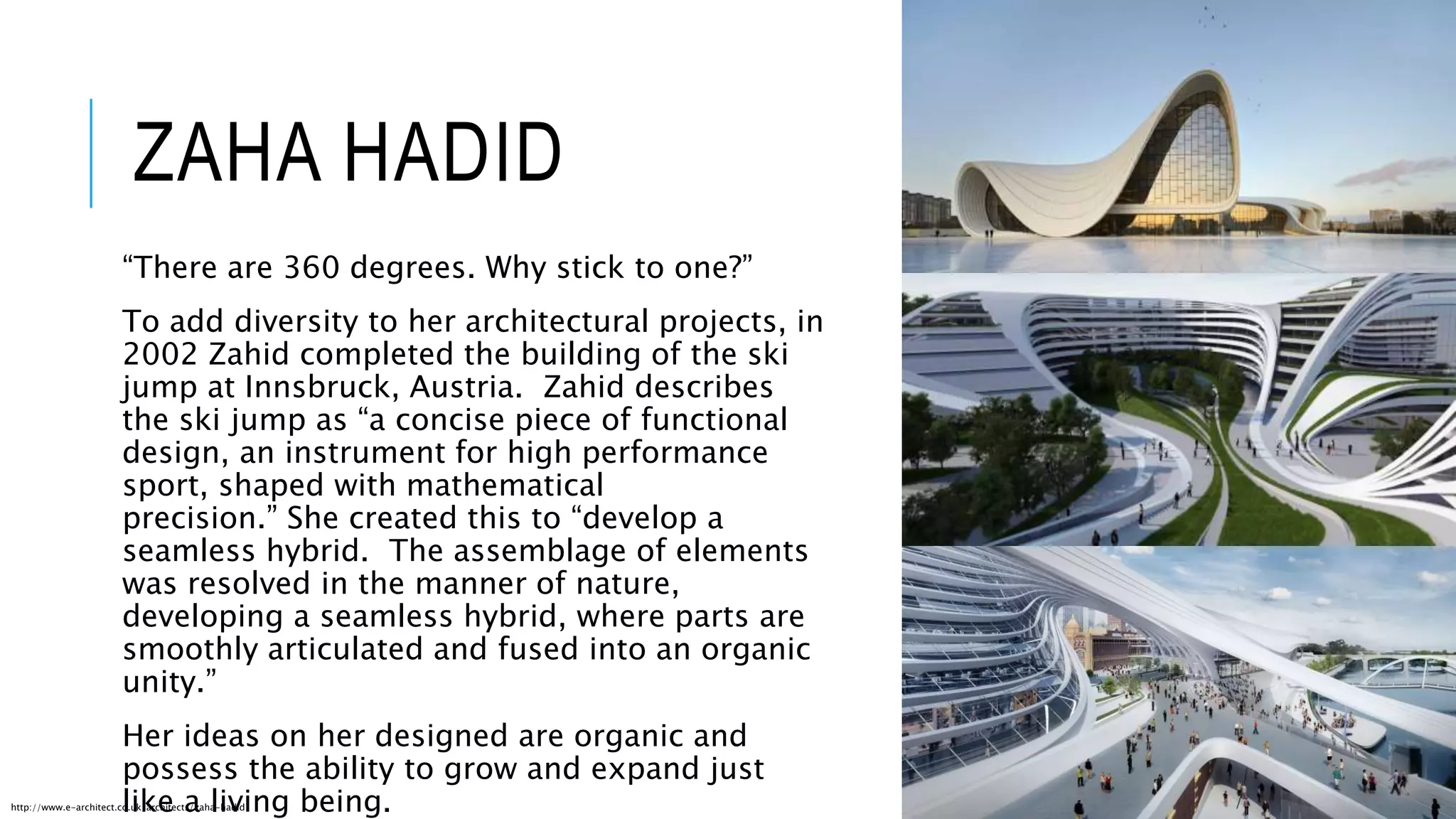 ZAHA HADID
“There are 360 degrees. Why stick to one?”
To add diversity to her architectural projects, in
2002 Zahid completed the building of the ski
jump at Innsbruck, Austria. Zahid describes
the ski jump as “a concise piece of functional
design, an instrument for high performance
sport, shaped with mathematical
precision.” She created this to “develop a
seamless hybrid. The assemblage of elements
was resolved in the manner of nature,
developing a seamless hybrid, where parts are
smoothly articulated and fused into an organic
unity.”
Her ideas on her designed are organic and
possess the ability to grow and expand just
like a living being.http://www.e-architect.co.uk/architects/zaha-hadid
 